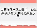 太原师范学院毕业生一般年薪多少钱(太原师范薪资水平)
