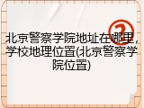 北京警察学院地址在哪里，学校地理位置(北京警察学院位置)