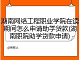 湖南网络工程职业学院在读期间怎么申请助学贷款(湖南职院助学贷款申请)