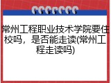 常州工程职业技术学院要住校吗，是否能走读(常州工程走读吗)