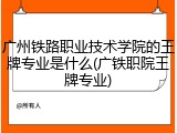 广州铁路职业技术学院的王牌专业是什么(广铁职院王牌专业)