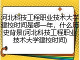 河北科技工程职业技术大学建校时间是哪一年，什么历史背景(河北科技工程职业技术大学建校时间)