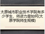 太原城市职业技术学院有多少学生，师资力量如何(太原学院师生规模)