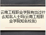 云南工程职业学院有出过什么知名人士吗(云南工程职业学院知名校友)