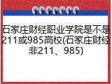 石家庄财经职业学院是不是211或985高校(石家庄财经非211、985)