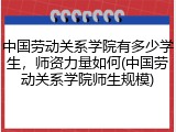 中国劳动关系学院有多少学生，师资力量如何(中国劳动关系学院师生规模)