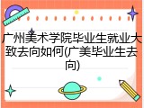 广州美术学院毕业生就业大致去向如何(广美毕业生去向)