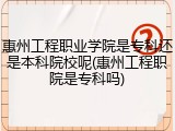 惠州工程职业学院是专科还是本科院校呢(惠州工程职院是专科吗)