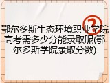 鄂尔多斯生态环境职业学院高考需多少分能录取呢(鄂尔多斯学院录取分数)