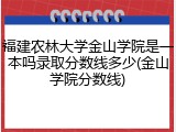 福建农林大学金山学院是一本吗录取分数线多少(金山学院分数线)