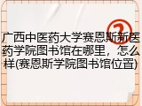 广西中医药大学赛恩斯新医药学院图书馆在哪里，怎么样(赛恩斯学院图书馆位置)