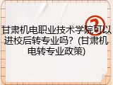 甘肃机电职业技术学院可以进校后转专业吗？(甘肃机电转专业政策)