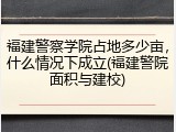 福建警察学院占地多少亩，什么情况下成立(福建警院面积与建校)