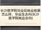 长沙医学院毕业后就业前景怎么样，毕业生去向(长沙医学院就业去向)