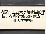 内蒙古工业大学是哪里的学校，在哪个城市(内蒙古工业大学在哪)