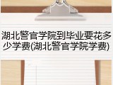 湖北警官学院到毕业要花多少学费(湖北警官学院学费)