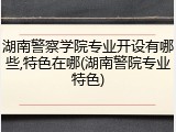 湖南警察学院专业开设有哪些,特色在哪(湖南警院专业特色)
