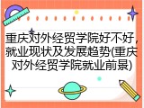 重庆对外经贸学院好不好，就业现状及发展趋势(重庆对外经贸学院就业前景)