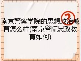南京警察学院的思想政治教育怎么样(南京警院思政教育如何)