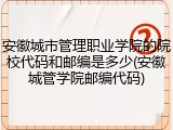 安徽城市管理职业学院的院校代码和邮编是多少(安徽城管学院邮编代码)