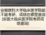 安徽医科大学临床医学院能不能考研，成绩在哪里查询(安医大临床医学院考研成绩查询)