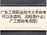 广东工商职业技术大学自考可以去读吗，流程是什么(广工商自考流程)