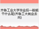 齐鲁工业大学毕业后一般能干什么呢(齐鲁工大就业去向)