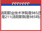 洛阳职业技术学院是985还是211(洛阳职院是985吗)