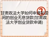甘肃政法大学如何申请在读间的创业无息贷款(甘肃政法大学创业贷款申请)
