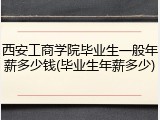 西安工商学院毕业生一般年薪多少钱(毕业生年薪多少)