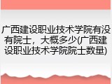 广西建设职业技术学院有没有院士，大概多少(广西建设职业技术学院院士数量)