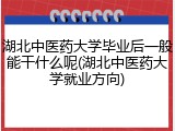 湖北中医药大学毕业后一般能干什么呢(湖北中医药大学就业方向)