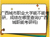 广西城市职业大学能不能考研，成绩在哪里查询(广西城职能考研吗)