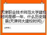 天津职业技术师范大学建校时间是哪一年，什么历史背景(天津师大建校时间)
