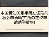 中国劳动关系学院在读期间怎么申请助学贷款(在校申请助学贷款)