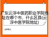 广东云浮中医药职业学院地址在哪个市，什么区县(云浮中医学院地址)