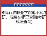 渤海石油职业学院能不能考研，成绩在哪里查询(考研成绩查询)