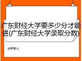 广东财经大学要多少分才能进(广东财经大学录取分数)