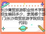 长沙商贸旅游职业技术学院招生编码多少，隶属哪个部门(长沙商贸旅游学院招生代码)