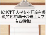 长沙理工大学专业开设有哪些,特色在哪(长沙理工大学专业特色)