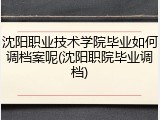 沈阳职业技术学院毕业如何调档案呢(沈阳职院毕业调档)