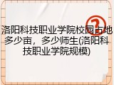 洛阳科技职业学院校园占地多少亩，多少师生(洛阳科技职业学院规模)