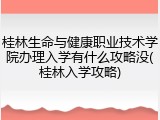 桂林生命与健康职业技术学院办理入学有什么攻略没(桂林入学攻略)