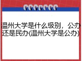 温州大学是什么级别，公办还是民办(温州大学是公办)