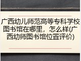 广西幼儿师范高等专科学校图书馆在哪里，怎么样(广西幼师图书馆位置评价)