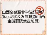 山西金融职业学院好不好，就业现状及发展趋势(山西金融职院就业前景)