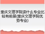 重庆文理学院读什么专业比较有前景(重庆文理学院优势专业)