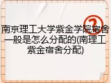 南京理工大学紫金学院宿舍一般是怎么分配的(南理工紫金宿舍分配)