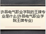 许昌电气职业学院的王牌专业是什么(许昌电气职业学院王牌专业)