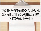 重庆财经学院哪个专业毕业就业前景比较好(重庆财经学院好就业专业)